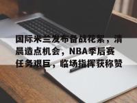 国际米兰发布备战花絮，清晨造点机会，NBA季后赛任务艰巨，临场指挥获称赞的简单介绍-金年会平台
